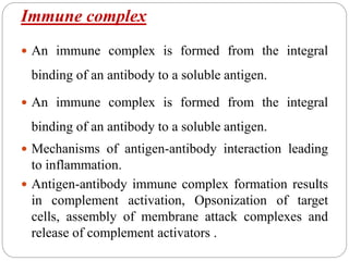 Immune complex
 An immune complex is formed from the integral
binding of an antibody to a soluble antigen.
 An immune complex is formed from the integral
binding of an antibody to a soluble antigen.
 Mechanisms of antigen-antibody interaction leading
to inflammation.
 Antigen-antibody immune complex formation results
in complement activation, Opsonization of target
cells, assembly of membrane attack complexes and
release of complement activators .
 