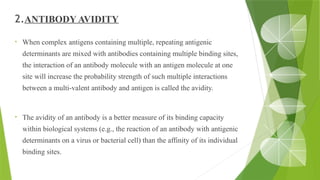 2.ANTIBODY AVIDITY
• When complex antigens containing multiple, repeating antigenic
determinants are mixed with antibodies containing multiple binding sites,
the interaction of an antibody molecule with an antigen molecule at one
site will increase the probability strength of such multiple interactions
between a multi-valent antibody and antigen is called the avidity.
• The avidity of an antibody is a better measure of its binding capacity
within biological systems (e.g., the reaction of an antibody with antigenic
determinants on a virus or bacterial cell) than the affinity of its individual
binding sites.
 