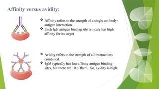 Affinity versus avidity:
 Affinity refers to the strength of a single antibody-
antigen interaction.
 Each IgG antigen binding site typicaly has high
affinity for its target
 Avidity refers to the strength of all interactions
combined.
 1gM typically has low affinity antigen binding
sites, but there are 10 of them . So, avidity is high.
 