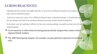 3.CROSS REACTIVITY
• Although Ag-Ab reactions are highly specific, in some cases antibody elicited by one antigen can cross-
react with an unrelated antigen.
• Such cross-reactivity occurs if two different antigens share an identical epitope or if antibodies specific
for one epitope also bind to an unrelated epitope possessing similar chemical properties.
• In the latter case, the antibody's affinity for the cross-reacting epitope is usually less than that for the
original epitope.
 Cross-reactivity is often observed among polysaccharide antigens that contain similar
oligosaccharide residues.
 The ABO blood-group antigens, for example, are glycoproteins expressed on red blood
cells.
 