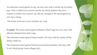 • An antiserum raised against an Ag, can also react with a similar Ag of another
type. This is called cross reaction and the Ag which produces the cross
reaction is called Cross reactive Ag. But the strength of Ab raised against its
own Ag is strong.
• The bonds involved in cross reactions are weak .
• Example: The serum raised against albumin of hen's egg can cross react with
albumin obtained from duck's egg.
• The antiserum raised against human insulin will react with the insulin of Pig,
Sheep, whale etc.
• The antiserum raised against Pneumococcal polysaccharides will react with
E.coli, blood group A and collagen Ag's.
 