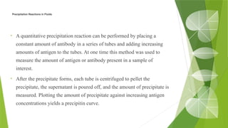 Precipitation Reactions in Fluids
• A quantitative precipitation reaction can be performed by placing a
constant amount of antibody in a series of tubes and adding increasing
amounts of antigen to the tubes. At one time this method was used to
measure the amount of antigen or antibody present in a sample of
interest.
• After the precipitate forms, each tube is centrifuged to pellet the
precipitate, the supernatant is poured off, and the amount of precipitate is
measured. Plotting the amount of precipitate against increasing antigen
concentrations yields a precipitin curve.
 