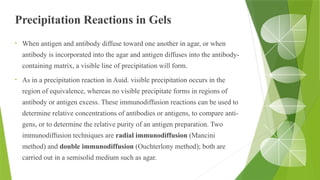 Precipitation Reactions in Gels
• When antigen and antibody diffuse toward one another in agar, or when
antibody is incorporated into the agar and antigen diffuses into the antibody-
containing matrix, a visible line of precipitation will form.
• As in a precipitation reaction in Auid. visible precipitation occurs in the
region of equivalence, whereas no visible precipitate forms in regions of
antibody or antigen excess. These immunodiffusion reactions can be used to
determine relative concentrations of antibodies or antigens, to compare anti-
gens, or to determine the relative purity of an antigen preparation. Two
immunodiffusion techniques are radial immunodiffusion (Mancini
method) and double immunodiffusion (Ouchterlony method); both are
carried out in a semisolid medium such as agar.
 
