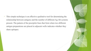 • This simple technique is an effective qualitative tool for determining the
relationship between antigens and the number of different Ag-Ab systems
present. The pattern of the precipitin lines that form when two different
antigen preparations are placed in adjacent wells indicates whether they
share epitopes:
 