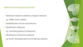 Application of Precipitation reaction:
• Detection of unknown antibody to diagnose infection
e.g. VDRL test for syphilis.
• Standardization of toxins and antitoxins.
• Identification of Bacteria
e.g. Lancified grouping of streptococci.
• Identification of bacterial component
e.g Ascoli's thermoprecipitin test for Bacillus anthracis.
 