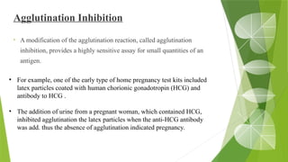 Agglutination Inhibition
• A modification of the agglutination reaction, called agglutination
inhibition, provides a highly sensitive assay for small quantities of an
antigen.
• For example, one of the early type of home pregnancy test kits included
latex particles coated with human chorionic gonadotropin (HCG) and
antibody to HCG .
• The addition of urine from a pregnant woman, which contained HCG,
inhibited agglutination the latex particles when the anti-HCG antibody
was add. thus the absence of agglutination indicated pregnancy.
 