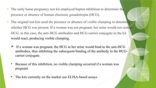 • The early home pregnancy test kit employed hapten inhibition to determine the
presence or absence of human chorionic gonadotropin (HCG).
• The original test kits used the presence or absence of visible clumping to determine
whether HCG was present. If a woman was not pregnant, her urine would not contain
HCG; in this case, the anti-HCG antibodies and HCG-carrier conjugate in the kit
would react, producing visible clumping.
 If a woman was pregnant, the HCG in her urine would bind to the anti-HCG
antibodies, thus inhibiting the subsequent binding of the antibody to the HCG-
carrier conjugate.
• Because of this inhibition, no visible clumping occurred if a woman was
pregnant.
• The kits currently on the market use ELISA-based assays
 