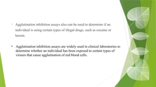 • Agglutination inhibition assays also can be used to determine if an
individual is using certain types of illegal drugs, such as cocaine or
heroin.
• Agglutination inhibition assays are widely used in clinical laboratories to
determine whether an individual has been exposed to certain types of
viruses that cause agglutination of red blood cells.
 