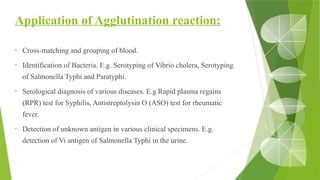 Application of Agglutination reaction:
• Cross-matching and grouping of blood.
• Identification of Bacteria. E.g. Serotyping of Vibrio cholera, Serotyping
of Salmonella Typhi and Paratyphi.
• Serological diagnosis of various diseases. E.g Rapid plasma regains
(RPR) test for Syphilis, Antistreptolysin O (ASO) test for rheumatic
fever.
• Detection of unknown antigen in various clinical specimens. E.g.
detection of Vi antigen of Salmonella Typhi in the urine.
 