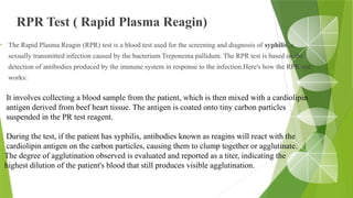 RPR Test ( Rapid Plasma Reagin)
• The Rapid Plasma Reagin (RPR) test is a blood test used for the screening and diagnosis of syphilis, a
sexually transmitted infection caused by the bacterium Treponema pallidum. The RPR test is based on the
detection of antibodies produced by the immune system in response to the infection.Here's how the RPR test
works:
It involves collecting a blood sample from the patient, which is then mixed with a cardiolipin
antigen derived from beef heart tissue. The antigen is coated onto tiny carbon particles
suspended in the PR test reagent.
During the test, if the patient has syphilis, antibodies known as reagins will react with the
cardiolipin antigen on the carbon particles, causing them to clump together or agglutinate.
The degree of agglutination observed is evaluated and reported as a titer, indicating the
highest dilution of the patient's blood that still produces visible agglutination.
 