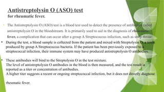 Antistreptolysin O (ASO) test
for rheumatic fever.
• The Antistreptolysin O (ASO) test is a blood test used to detect the presence of antibodies called
antistreptolysin O in the bloodstream. It is primarily used to aid in the diagnosis of rheumatic
fever, a complication that can occur after a group A Streptococcus infection, such as strep throat.
• During the test, a blood sample is collected from the patient and mixed with Streptolysin O, a toxin
produced by group A Streptococcus bacteria. If the patient has been previously exposed to a
streptococcal infection, their immune system may have produced antistreptolysin O antibodies.
• These antibodies will bind to the Streptolysin O in the test mixture.
The level of antistreptolysin O antibodies in the blood is then measured, and the test result is
reported as a titer or concentration of antibodies.
A higher titer suggests a recent or ongoing streptococcal infection, but it does not directly diagnose
rheumatic fever.
 