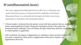 Rf test(Rheumatoid factor)
• The Latex Agglutination-Rheumatoid Factor (RF) test is a laboratory test
used to detect the presence of rheumatoid factor antibodies in the blood.
Rheumatoid factor is an autoantibody that targets the body's own tissues,
particularly in individuals with rheumatoid arthritis.
• A blood sample is collected from the patient, mixed with latex particles that are coated with
human immunoglobulin G (IgG), During this incubation period, if the patient has
rheumatoid factor antibodies, they will bind to the IgG-coated latex particles, causing them
to clump together or agglutinate.
• After incubation, the degree of agglutination or clumping is observed and evaluated. The
test result is reported as either positive (agglutination observed) or negative (no
agglutination observed).
 