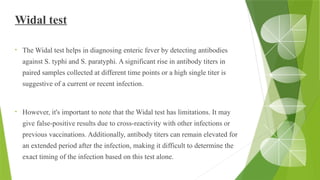 Widal test
• The Widal test helps in diagnosing enteric fever by detecting antibodies
against S. typhi and S. paratyphi. A significant rise in antibody titers in
paired samples collected at different time points or a high single titer is
suggestive of a current or recent infection.
• However, it's important to note that the Widal test has limitations. It may
give false-positive results due to cross-reactivity with other infections or
previous vaccinations. Additionally, antibody titers can remain elevated for
an extended period after the infection, making it difficult to determine the
exact timing of the infection based on this test alone.
 