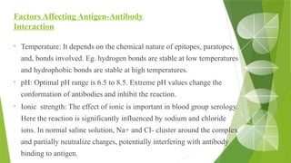 Factors Affecting Antigen-Antibody
Interaction
• Temperature: It depends on the chemical nature of epitopes, paratopes,
and, bonds involved. Eg. hydrogen bonds are stable at low temperatures
and hydrophobic bonds are stable at high temperatures.
• pH: Optimal pH range is 6.5 to 8.5. Extreme pH values change the
conformation of antibodies and inhibit the reaction.
• Ionic strength: The effect of ionic is important in blood group serology.
Here the reaction is significantly influenced by sodium and chloride
ions. In normal saline solution, Na+ and CI- cluster around the complex
and partially neutralize charges, potentially interfering with antibody
binding to antigen.
 