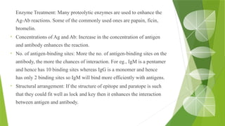 •
Enzyme Treatment: Many proteolytic enzymes are used to enhance the
Ag-Ab reactions. Some of the commonly used ones are papain, ficin,
bromelin.
• Concentrations of Ag and Ab: Increase in the concentration of antigen
and antibody enhances the reaction.
• No. of antigen-binding sites: More the no. of antigen-binding sites on the
antibody, the more the chances of interaction. For eg., IgM is a pentamer
and hence has 10 binding sites whereas IgG is a monomer and hence
has only 2 binding sites so IgM will bind more efficiently with antigens.
• Structural arrangement: If the structure of epitope and paratope is such
that they could fit well as lock and key then it enhances the interaction
between antigen and antibody.
 