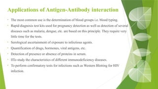 Applications of Antigen-Antibody interaction
• The most common use is the determination of blood groups i.e. blood typing.
• Rapid diagnosis test kits used for pregnancy detection as well as detection of several
diseases such as malaria, dengue, etc. are based on this principle. They require very
little time for the tests.
• Serological ascertainment of exposure to infectious agents.
• Quantification of drugs, hormones, viral antigens, etc.
• Detection of presence or absence of proteins in serum.
• llTo study the characteristics of different immunodeficiency diseases.
• To perform confirmatory tests for infections such as Western Blotting for HIV
infection.
 
