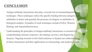 CONCLUSION
• Antigen-antibody interactions also play a crucial role in immunodiagnostic
techniques. These techniques utilize the specific binding between antigens and
antibodies to detect and quantify the presence of antigens or antibodies in
biological samples. Examples of such techniques include ELISA, Western
blotting, and immunofluorescence.
• Understanding the principles of antigen-antibody interactions is essential for
comprehending immune responses, developing vaccines, and diagnosing
diseases. Ongoing research in this field continues to deepen our understanding
of these interactions and their applications in immunology and medical science.
 
