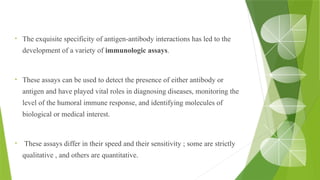 • The exquisite specificity of antigen-antibody interactions has led to the
development of a variety of immunologic assays.
• These assays can be used to detect the presence of either antibody or
antigen and have played vital roles in diagnosing diseases, monitoring the
level of the humoral immune response, and identifying molecules of
biological or medical interest.
• These assays differ in their speed and their sensitivity ; some are strictly
qualitative , and others are quantitative.
 
