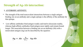 Strength of Ag-Ab interaction:
1. ANTIBODY AFFINITY
• The strength of the total noncovalent interactions between a single antigen-
binding site on an antibody and a single epitope is the affinity of the antibody for
that epitope.
• Low-affinity antibodies bind antigen weakly and tend to dissociate readily,
whereas high-affinity antibodies bind antigen more tightly and remain bound
longer. The association between a binding site on an antibody (Ab) with a
monovalent antigen (Ag) can be described by the equation:
 
