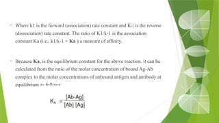 • Where k1 is the forward (association) rate constant and K-| is the reverse
(dissociation) rate constant. The ratio of K1/k-1 is the association
constant Ka (i.e., k1/k-1 = Ka ) a measure of affinity.
• Because Ka, is the equilibrium constant for the above reaction. it can be
calculated from the ratio of the molar concentration of bound Ag-Ab
complex to the molar concentrations of unbound antigen and antibody at
equilibrium as follows:
 