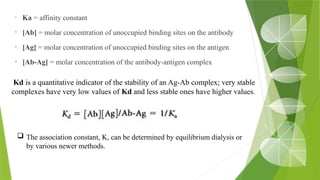 • Ka = affinity constant
• [Ab] = molar concentration of unoccupied binding sites on the antibody
• [Ag] = molar concentration of unoccupied binding sites on the antigen
• [Ab-Ag] = molar concentration of the antibody-antigen complex
Kd is a quantitative indicator of the stability of an Ag-Ab complex; very stable
complexes have very low values of Kd and less stable ones have higher values.
 The association constant, K, can be determined by equilibrium dialysis or
by various newer methods.
 