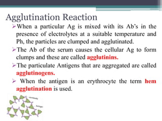 Agglutination Reaction 
When a particular Ag is mixed with its Ab’s in the 
presence of electrolytes at a suitable temperature and 
Ph, the particles are clumped and agglutinated. 
The Ab of the serum causes the cellular Ag to form 
clumps and these are called agglutinins. 
The particulate Antigens that are aggregated are called 
agglutinogens. 
 When the antigen is an erythrocyte the term hem 
agglutination is used. 
 