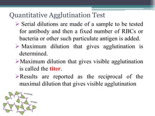 Quantitative Agglutination Test 
 Serial dilutions are made of a sample to be tested 
for antibody and then a fixed number of RBCs or 
bacteria or other such particulate antigen is added. 
 Maximum dilution that gives agglutination is 
determined. 
Maximum dilution that gives visible agglutination 
is called the titer. 
Results are reported as the reciprocal of the 
maximal dilution that gives visible agglutination 
 