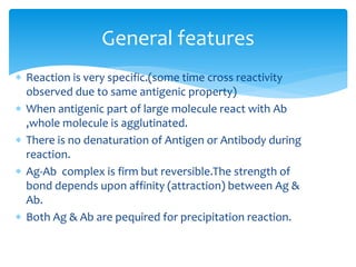  Reaction is very specific.(some time cross reactivity
observed due to same antigenic property)
 When antigenic part of large molecule react with Ab
,whole molecule is agglutinated.
 There is no denaturation of Antigen or Antibody during
reaction.
 Ag-Ab complex is firm but reversible.The strength of
bond depends upon affinity (attraction) between Ag &
Ab.
 Both Ag & Ab are pequired for precipitation reaction.
General features
 