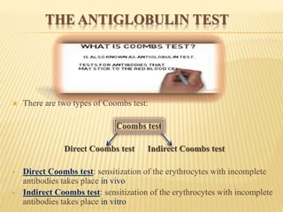 THE ANTIGLOBULIN TEST
 There are two types of Coombs test:
Coombs test
Direct Coombs test Indirect Coombs test
 Direct Coombs test: sensitization of the erythrocytes with incomplete
antibodies takes place in vivo
 Indirect Coombs test: sensitization of the erythrocytes with incomplete
antibodies takes place in vitro
 