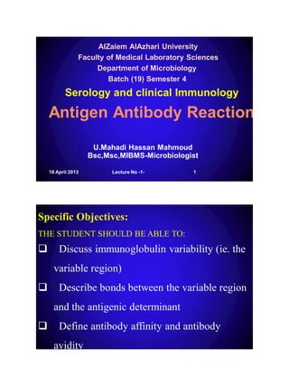 Antigen Antibody Reaction
AlZaiem AlAzhari University
Faculty of Medical Laboratory Sciences
Department of Microbiology
Batch (19) Semester 4
Serology and clinical Immunology
U.Mahadi Hassan Mahmoud
Bsc,Msc,MIBMS-Microbiologist
18 April 2013 1Lecture No -1-
 Discuss immunoglobulin variability (ie. the
variable region)
 Describe bonds between the variable region
and the antigenic determinant
 Define antibody affinity and antibody
avidity
Specific Objectives:
THE STUDENT SHOULD BE ABLE TO:
 