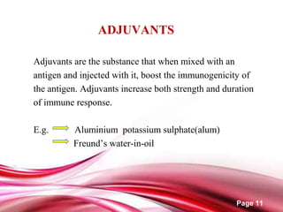 Page 11
ADJUVANTS
Adjuvants are the substance that when mixed with an
antigen and injected with it, boost the immunogenicity of
the antigen. Adjuvants increase both strength and duration
of immune response.
E.g. Aluminium potassium sulphate(alum)
Freund’s water-in-oil
 