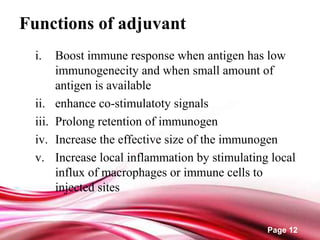 Page 12
Functions of adjuvant
i. Boost immune response when antigen has low
immunogenecity and when small amount of
antigen is available
ii. enhance co-stimulatoty signals
iii. Prolong retention of immunogen
iv. Increase the effective size of the immunogen
v. Increase local inflammation by stimulating local
influx of macrophages or immune cells to
injected sites
 
