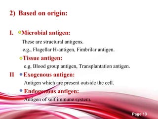 Page 13
2) Based on origin:
I. Microbial antigen:
These are structural antigens.
e.g., Flagellar H-antigen, Fimbrilar antigen.
Tissue antigen:
e.g, Blood group antigen, Transplantation antigen.
II Exogenous antigen:
Antigen which are present outside the cell.
Endogenous antigen:
Antigen of self immune system.
 