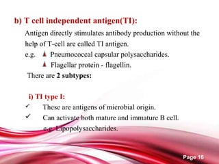 Page 16
b) T cell independent antigen(TI):
Antigen directly stimulates antibody production without the
help of T-cell are called TI antigen.
e.g. Pneumococcal capsular polysaccharides.
Flagellar protein - flagellin.
There are 2 subtypes:
i) TI type I:
 These are antigens of microbial origin.
 Can activate both mature and immature B cell.
e.g. Lipopolysaccharides.
 