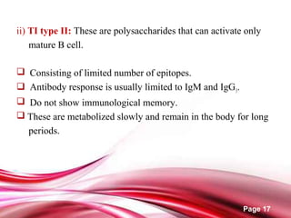 Page 17
ii) TI type II: These are polysaccharides that can activate only
mature B cell.
 Consisting of limited number of epitopes.
 Antibody response is usually limited to IgM and IgG3.
 Do not show immunological memory.
 These are metabolized slowly and remain in the body for long
periods.
 
