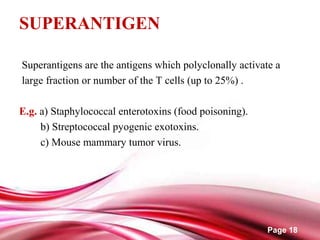 Page 18
SUPERANTIGEN
Superantigens are the antigens which polyclonally activate a
large fraction or number of the T cells (up to 25%) .
E.g. a) Staphylococcal enterotoxins (food poisoning).
b) Streptococcal pyogenic exotoxins.
c) Mouse mammary tumor virus.
 