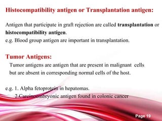 Page 19
Histocompatibility antigen or Transplantation antigen:
Antigen that participate in graft rejection are called transplantation or
histocompatibility antigen.
e.g. Blood group antigen are important in transplantation.
Tumor Antigens:
Tumor antigens are antigen that are present in malignant cells
but are absent in corresponding normal cells of the host.
e.g. 1. Alpha fetoprotein in hepatomas.
2.Carcinoembryonic antigen found in colonic cancer
 