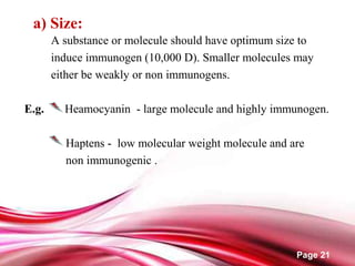 Page 21
a) Size:
A substance or molecule should have optimum size to
induce immunogen (10,000 D). Smaller molecules may
either be weakly or non immunogens.
E.g. Heamocyanin - large molecule and highly immunogen.
Haptens - low molecular weight molecule and are
non immunogenic .
 
