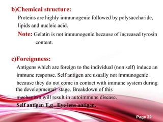Page 22
b)Chemical structure:
Proteins are highly immunogenic followed by polysaccharide,
lipids and nucleic acid.
Note: Gelatin is not immunogenic because of increased tyrosin
content.
c)Foreignness:
Antigens which are foreign to the individual (non self) induce an
immune response. Self antigen are usually not immunogenic
because they do not come in contact with immune system during
the developmental stage. Breakdown of this
mechanism will result in autoimmune disease.
Self antigen E.g . Eye lens antigen.
 