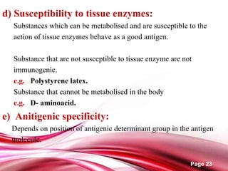 Page 23
d) Susceptibility to tissue enzymes:
Substances which can be metabolised and are susceptible to the
action of tissue enzymes behave as a good antigen.
Substance that are not susceptible to tissue enzyme are not
immunogenic.
e.g. Polystyrene latex.
Substance that cannot be metabolised in the body
e.g. D- aminoacid.
e) Anitigenic specificity:
Depends on position of antigenic determinant group in the antigen
molecule.
 