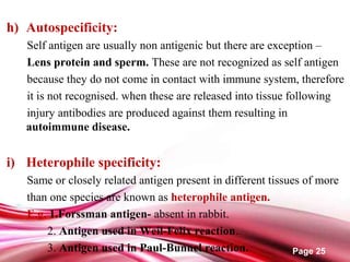 Page 25
h) Autospecificity:
Self antigen are usually non antigenic but there are exception –
Lens protein and sperm. These are not recognized as self antigen
because they do not come in contact with immune system, therefore
it is not recognised. when these are released into tissue following
injury antibodies are produced against them resulting in
autoimmune disease.
i) Heterophile specificity:
Same or closely related antigen present in different tissues of more
than one species are known as heterophile antigen.
E.g, 1.Forssman antigen- absent in rabbit.
2. Antigen used in Weil-Felix reaction.
3. Antigen used in Paul-Bunnel reaction.
 