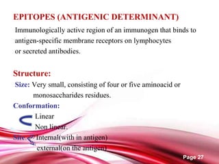 Page 27
EPITOPES (ANTIGENIC DETERMINANT)
Immunologically active region of an immunogen that binds to
antigen-specific membrane receptors on lymphocytes
or secreted antibodies.
Structure:
Size: Very small, consisting of four or five aminoacid or
monosaccharides residues.
Conformation:
Linear
Non linear.
Site: Internal(with in antigen)
external(on the antigen)
 