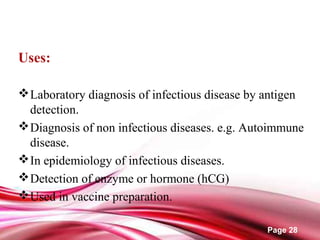 Page 28
Uses:
Laboratory diagnosis of infectious disease by antigen
detection.
Diagnosis of non infectious diseases. e.g. Autoimmune
disease.
In epidemiology of infectious diseases.
Detection of enzyme or hormone (hCG)
Used in vaccine preparation.
 