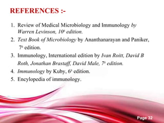 Page 32
REFERENCES :-
1. Review of Medical Microbiology and Immunology by
Warren Levinson, 10th
edition.
2. Text Book of Microbiology by Ananthanarayan and Paniker,
7th
edition.
3. Immunology, International edition by Ivan Roitt, David B
Roth, Jonathan Brastaff, David Male, 7th
edition.
4. Immunology by Kuby, 6th
edition.
5. Encylopedia of immunology.
 