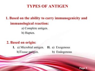 Page 5
TYPES OF ANTIGEN
1. Based on the ability to carry immunogenicity and
immunological reaction:
a) Complete antigen.
b) Hapten.
2. Based on origin:
I. a) Microbial antigen. II. a) Exogenous
b)Tissue antigen. b) Endogenous
 