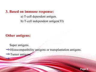 Page 6
3. Based on immune response:
a) T-cell dependent antigen.
b) T-cell independent antigen(TI)
Other antigens:
Super antigens.
Histocompatibility antigens or transplantation antigens.
Tumor antigens.
 