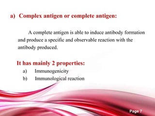 Page 7
a) Complex antigen or complete antigen:
A complete antigen is able to induce antibody formation
and produce a specific and observable reaction with the
antibody produced.
It has mainly 2 properties:
a) Immunogenicity
b) Immunological reaction
 