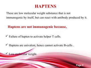 Page 8
HAPTENS
These are low molecular weight substance that is not
immunogenic by itself, but can react with antibody produced by it.
Haptens are not immunogenic because,
 Failure of hapten to activate helper T cells.
 Haptens are univalent, hence cannot activate B-cells .
 Low molecular weight.
 