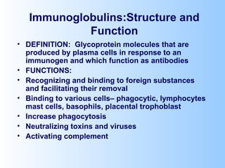 Immunoglobulins:Structure and
Function
• DEFINITION: Glycoprotein molecules that are
produced by plasma cells in response to an
immunogen and which function as antibodies
• FUNCTIONS:
• Recognizing and binding to foreign substances
and facilitating their removal
• Binding to various cells– phagocytic, lymphocytes
mast cells, basophils, placental trophoblast
• Increase phagocytosis
• Neutralizing toxins and viruses
• Activating complement
 