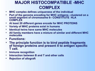 MAJOR HISTOCOMPATIBLE -MHC
COMPLEX
• MHC complex defines uniqueness of the individual
• Part of the genome encoding for MHC antigens– clustered on a
small segment of chromosome 6– CONSTITUTE HLA
COMPLEX
• At least 20 different genes encode for MHC PROTEINS
• Variety of MHC proteins exist in humans
• Identical twins have same MHC molecules
• All family members have a mixture of similar and different MHC
molecules
• Functions:
• The principle function is to bind peptide fragments
of foreign proteins and present it to antigen specific
T cell.
• Immune recognition
• Interaction between B and T and other cells
• Rejection of allograft
 